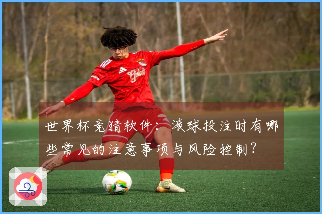 世界杯竞猜软件：滚球投注时有哪些常见的注意事项与风险控制？